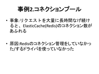 事例2.コネクションプール
• 事象:リクエストを大量に長時間なげ続け
ると、ElasticCache(Redis)のコネクション数が
あふれる
• 原因:Redisのコネクション管理をしていなかっ
た/するドライバを使っていなかった
 