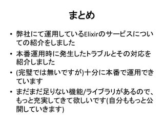 まとめ
• 弊社にて運用しているElixirのサービスについ
ての紹介をしました
• 本番運用時に発生したトラブルとその対応を
紹介しました
• (完璧では無いですが)十分に本番で運用でき
ています
• まだまだ足りない機能/ライブラリがあるので、
もっと充実してきて欲しいです(自分ももっと公
開していきます)
 