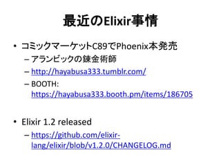 最近のElixir事情
• コミックマーケットC89でPhoenix本発売
– アランビックの錬金術師
– http://hayabusa333.tumblr.com/
– BOOTH:
https://hayabusa333.booth.pm/items/186705
• Elixir 1.2 released
– https://github.com/elixir-
lang/elixir/blob/v1.2.0/CHANGELOG.md
 