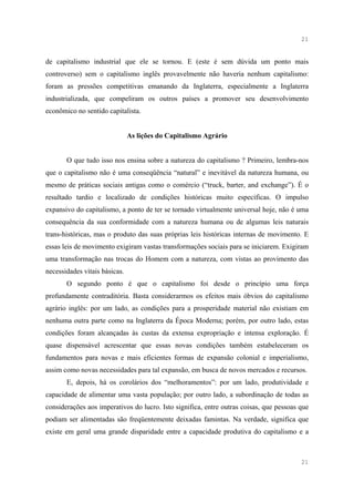 21


de capitalismo industrial que ele se tornou. E (este é sem dúvida um ponto mais
controverso) sem o capitalismo inglês provavelmente não haveria nenhum capitalismo:
foram as pressões competitivas emanando da Inglaterra, especialmente a Inglaterra
industrializada, que compeliram os outros países a promover seu desenvolvimento
econômico no sentido capitalista.


                               As lições do Capitalismo Agrário


       O que tudo isso nos ensina sobre a natureza do capitalismo ? Primeiro, lembra-nos
que o capitalismo não é uma conseqüência “natural” e inevitável da natureza humana, ou
mesmo de práticas sociais antigas como o comércio (“truck, barter, and exchange”). É o
resultado tardio e localizado de condições históricas muito específicas. O impulso
expansivo do capitalismo, a ponto de ter se tornado virtualmente universal hoje, não é uma
consequência da sua conformidade com a natureza humana ou de algumas leis naturais
trans-históricas, mas o produto das suas próprias leis históricas internas de movimento. E
essas leis de movimento exigiram vastas transformações sociais para se iniciarem. Exigiram
uma transformação nas trocas do Homem com a natureza, com vistas ao provimento das
necessidades vitais básicas.
       O segundo ponto é que o capitalismo foi desde o princípio uma força
profundamente contraditória. Basta considerarmos os efeitos mais óbvios do capitalismo
agrário inglês: por um lado, as condições para a prosperidade material não existiam em
nenhuma outra parte como na Inglaterra da Época Moderna; porém, por outro lado, estas
condições foram alcançadas às custas da extensa expropriação e intensa exploração. É
quase dispensável acrescentar que essas novas condições também estabeleceram os
fundamentos para novas e mais eficientes formas de expansão colonial e imperialismo,
assim como novas necessidades para tal expansão, em busca de novos mercados e recursos.
       E, depois, há os corolários dos “melhoramentos”: por um lado, produtividade e
capacidade de alimentar uma vasta população; por outro lado, a subordinação de todas as
considerações aos imperativos do lucro. Isto significa, entre outras coisas, que pessoas que
podiam ser alimentadas são freqüentemente deixadas famintas. Na verdade, significa que
existe em geral uma grande disparidade entre a capacidade produtiva do capitalismo e a



                                                                                         21
 