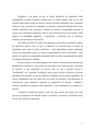 23


       Chegamos a um ponto em que os efeitos destrutivos do capitalismo estão
sobrepujando os ganhos materiais. Nenhum país do terceiro mundo, hoje em dia, por
exemplo, pode esperar atingir até mesmo o desenvolvimento contraditório que a Inglaterra
conheceu. Com as pressões da competição, acumulação e exploração impostas pelos outros
sistemas capitalistas mais avançados, a tentativa de alcançar a prosperidade material, de
acordo com os princípios capitalistas, cada vez mais deverá trazer com ela somente o lado
negativo da contradição capitalista, a expropriação e destruição sem os benefícios
materiais, ao menos para a vasta maioria.
       Há também uma lição de caráter mais geral que se pode tirar da experiência inglesa
de capitalismo agrário. Uma vez que os imperativos do mercado ditam os termos da
reprodução social, todos os atores econômicos – tanto apropriadores quanto produtores,
mesmo que mantenham a posse, ou mesmo a propriedade dos meios de produção – estão
sujeitos às exigências da competição, da produtividade crescente, da acumulação de capital
e da intensa exploração do trabalho.
       No que concerne a este último aspecto, nem mesmo a ausência de uma divisão entre
apropriadores e produtores é uma garantia de imunidade (e isto explica porque “socialismo
de mercado” é uma contradição em termos): uma vez que o mercado torna-se o
“disciplinador” ou o “regulador” econômico, uma vez que os atores econômicos se tornam
dependentes do mercado, no que diz respeito às condições da sua própria reprodução, até
mesmo trabalhadores que são donos dos seus meios de produção, individualmente ou
coletivamente, serão obrigados a responder aos imperativos do mercado – competir e
acumular, abandonar as empresas “não-competitivas” e seus trabalhadores, e a explorar a si
mesmos.
       A história do capitalismo agrário e tudo que segue mostra com clareza que, onde
quer que os imperativos do mercado regulem a economia e governem a reprodução social,
não há como escapar da exploração.




                                                                                       23
 