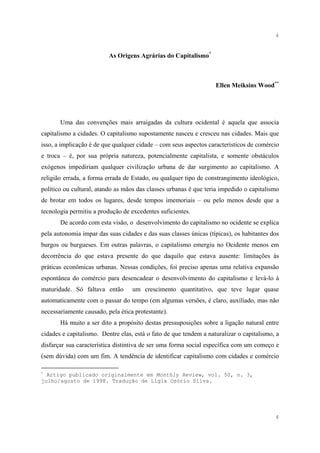 4


                          As Origens Agrárias do Capitalismo*



                                                                   Ellen Meiksins Wood**




       Uma das convenções mais arraigadas da cultura ocidental é aquela que associa
capitalismo a cidades. O capitalismo supostamente nasceu e cresceu nas cidades. Mais que
isso, a implicação é de que qualquer cidade – com seus aspectos característicos de comércio
e troca – é, por sua própria natureza, potencialmente capitalista, e somente obstáculos
exógenos impediriam qualquer civilização urbana de dar surgimento ao capitalismo. A
religião errada, a forma errada de Estado, ou qualquer tipo de constrangimento ideológico,
político ou cultural, atando as mãos das classes urbanas é que teria impedido o capitalismo
de brotar em todos os lugares, desde tempos imemoriais – ou pelo menos desde que a
tecnologia permitiu a produção de excedentes suficientes.
       De acordo com esta visão, o desenvolvimento do capitalismo no ocidente se explica
pela autonomia ímpar das suas cidades e das suas classes únicas (típicas), os habitantes dos
burgos ou burgueses. Em outras palavras, o capitalismo emergiu no Ocidente menos em
decorrência do que estava presente do que daquilo que estava ausente: limitações às
práticas econômicas urbanas. Nessas condições, foi preciso apenas uma relativa expansão
espontânea do comércio para desencadear o desenvolvimento do capitalismo e levá-lo à
maturidade. Só faltava então       um crescimento quantitativo, que teve lugar quase
automaticamente com o passar do tempo (em algumas versões, é claro, auxiliado, mas não
necessariamente causado, pela ética protestante).
       Há muito a ser dito a propósito destas pressuposições sobre a ligação natural entre
cidades e capitalismo. Dentre elas, está o fato de que tendem a naturalizar o capitalismo, a
disfarçar sua característica distintiva de ser uma forma social específica com um começo e
(sem dúvida) com um fim. A tendência de identificar capitalismo com cidades e comércio

*
  Artigo publicado originalmente em Monthly Review, vol. 50, n. 3,
julho/agosto de 1998. Tradução de Lígia Osório Silva.




                                                                                          4
 