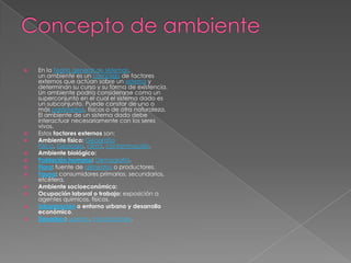    En la Teoría general de sistemas,
    un ambiente es un complejo de factores
    externos que actúan sobre un sistema y
    determinan su curso y su forma de existencia.
    Un ambiente podría considerarse como un
    superconjunto en el cual el sistema dado es
    un subconjunto. Puede constar de uno o
    más parámetros, físicos o de otra naturaleza.
    El ambiente de un sistema dado debe
    interactuar necesariamente con los seres
    vivos.
   Estos factores externos son:
   Ambiente físico: Geografía
    Física, Geología, clima, contaminación.
   Ambiente biológico:
   Población humana: Demografía.
   Flora: fuente de alimentos o productores.
   Fauna: consumidores primarios, secundarios,
    etcétera.
   Ambiente socioeconómico:
   Ocupación laboral o trabajo: exposición a
    agentes químicos, físicos.
   Urbanización o entorno urbano y desarrollo
    económico.
   Desastres: guerras, inundaciones.
 