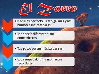 • Nadie es perfecto… cazo gallinas y los
  hombres me cazan a mi

• Todo sería diferente si me
  domesticaras


• Tus pasos serían música para mi


• Los campos de trigo me harían
  recordarte
 