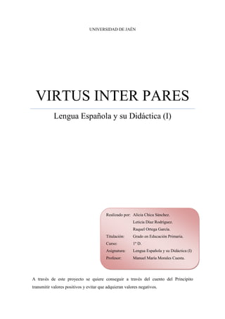 UNIVERSIDAD DE JAÉN




 VIRTUS INTER PARES
            Lengua Española y su Didáctica (I)




                                         Realizado por: Alicia Chica Sánchez.
                                                        Leticia Díaz Rodríguez.
                                                        Raquel Ortega García.
                                         Titulación:    Grado en Educación Primaria.
                                         Curso:         1º D.
                                         Asignatura:    Lengua Española y su Didáctica (I)
                                         Profesor:      Manuel María Morales Cuesta.




A través de este proyecto se quiere conseguir a través del cuento del Principito
transmitir valores positivos y evitar que adquieran valores negativos.
 