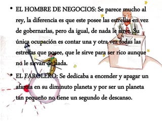 • EL HOMBRE DE NEGOCIOS: Se parece mucho al
rey, la diferencia es que este posee las estrellas en vez
de gobernarlas, pero da igual, de nada le sirve. Su
única ocupación es contar una y otra vez todas las
estrellas que posee, que le sirve para ser rico aunque
no le sirvan de nada.
• EL FAROLERO: Se dedicaba a encender y apagar un
afarola en su diminuto planeta y por ser un planeta
tan pequeño no tiene un segundo de descanso.
 