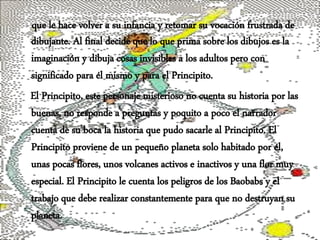 que le hace volver a su infancia y retomar su vocación frustrada de
dibujante. Al final decide que lo que prima sobre los dibujos es la
imaginación y dibuja cosas invisibles a los adultos pero con
significado para él mismo y para el Principito.
El Principito, este personaje misterioso no cuenta su historia por las
buenas, no responde a preguntas y poquito a poco el narrador
cuenta de su boca la historia que pudo sacarle al Principito. El
Principito proviene de un pequeño planeta solo habitado por él,
unas pocas flores, unos volcanes activos e inactivos y una flor muy
especial. El Principito le cuenta los peligros de los Baobabs y el
trabajo que debe realizar constantemente para que no destruyan su
planeta.
 