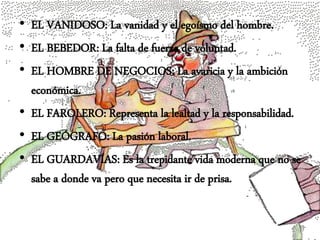 • EL VANIDOSO: La vanidad y el egoísmo del hombre.
• EL BEBEDOR: La falta de fuerza de voluntad.
• EL HOMBRE DE NEGOCIOS: La avaricia y la ambición
económica.
• EL FAROLERO: Representa la lealtad y la responsabilidad.
• EL GEÓGRAFO: La pasión laboral.
• EL GUARDAVÍAS: Es la trepidante vida moderna que no se
sabe a donde va pero que necesita ir de prisa.
 