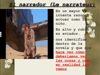 El narrador (Le narrateur)
             ●   Es un mayor que
                 intenta razonar y
                 actuar como un
                 niño.
             ●   Es alto y rubio y
                 es aviador.
             ●   nos identifica
                 dentro de la
                 novela y que nos
                 hace ver cómo
                 deberíamos ver
                 las cosas y cómo
                 en realidad las
                 vemos
 