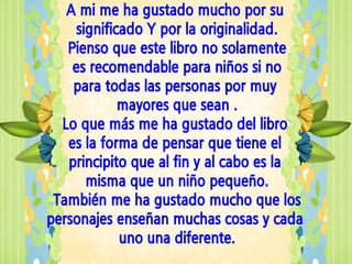 A mi me ha gustado mucho por su
    significado Y por la originalidad.
   Pienso que este libro no solamente
    es recomendable para niños si no
    para todas las personas por muy
            mayores que sean .
  Lo que más me ha gustado del libro
   es la forma de pensar que tiene el
   principito que al fin y al cabo es la
      misma que un niño pequeño.
 También me ha gustado mucho que los
personajes enseñan muchas cosas y cada
            uno una diferente.
 