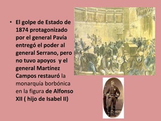 • El golpe de Estado de
1874 protagonizado
por el general Pavía
entregó el poder al
general Serrano, pero
no tuvo apoyos y el
general Martínez
Campos restauró la
monarquía borbónica
en la figura de Alfonso
XII ( hijo de Isabel II)

 