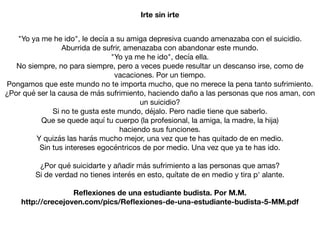 "Yo ya me he ido", le decía a su amiga depresiva cuando amenazaba con el suicidio.

Aburrida de sufrir, amenazaba con abandonar este mundo.

"Yo ya me he ido", decía ella.

No siempre, no para siempre, pero a veces puede resultar un descanso irse, como de
vacaciones. Por un tiempo.

Pongamos que este mundo no te importa mucho, que no merece la pena tanto sufrimiento.

¿Por qué ser la causa de más sufrimiento, haciendo daño a las personas que nos aman, con
un suicidio?

Si no te gusta este mundo, déjalo. Pero nadie tiene que saberlo.

Que se quede aquí tu cuerpo (la profesional, la amiga, la madre, la hija)

haciendo sus funciones.

Y quizás las harás mucho mejor, una vez que te has quitado de en medio.

Sin tus intereses egocéntricos de por medio. Una vez que ya te has ido.

¿Por qué suicidarte y añadir más sufrimiento a las personas que amas?

Si de verdad no tienes interés en esto, quítate de en medio y tira p' alante.

Reﬂexiones de una estudiante budista. Por M.M.
http://crecejoven.com/pics/Reﬂexiones-de-una-estudiante-budista-5-MM.pdf
Irte sin irte
 