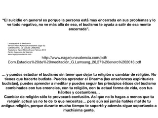 “El suicidio en general es porque la persona está muy encerrada en sus problemas y lo
ve todo negativo, no ve más allá de eso, el budismo te ayuda a salir de esa mente
encerrada”.
Las etapas de la Meditación
Versión media Acharya Kamalashila (siglo IX)
COMENTARIO DE GUESE LAMSANG
Traductora: Karen Molina Enero-Febrero 2013
Centro Nagarjuna de Valencia
www.nagarjunavalencia.com
http://www.nagarjunavalencia.com/pdf/
Com.Estadios%20de%20meditación_G.Lamsang_26,27%20enero%202013.pdf
… y puedes estudiar el budismo sin tener que dejar tu religión o cambiar de religión. No
tienes que hacerte budista. Puedes aprender el Dharma (las enseñanzas espirituales
budistas), puedes aprender a meditar y puedes seguir los principios éticos del budismo
combinados con tus creencias, con tu religión, con tu actual forma de vida, con tus
hábitos y costumbres…
Cambiar de religión sólo te provocará confusión. Así que no lo hagas a menos que tu
religión actual ya no te de lo que necesitas… pero aún así jamás hables mal de tu
antigua religión, porque durante mucho tiempo te soportó y además sigue soportando a
muchísima gente.
 