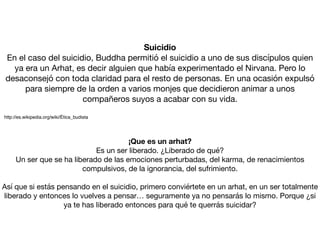 Suicidio
En el caso del suicidio, Buddha permitió el suicidio a uno de sus discípulos quien
ya era un Arhat, es decir alguien que había experimentado el Nirvana. Pero lo
desaconsejó con toda claridad para el resto de personas. En una ocasión expulsó
para siempre de la orden a varios monjes que decidieron animar a unos
compañeros suyos a acabar con su vida.

http://es.wikipedia.org/wiki/Ética_budista
¡Que es un arhat?
Es un ser liberado. ¿Liberado de qué?

Un ser que se ha liberado de las emociones perturbadas, del karma, de renacimientos
compulsivos, de la ignorancia, del sufrimiento.

Así que si estás pensando en el suicidio, primero conviértete en un arhat, en un ser totalmente
liberado y entonces lo vuelves a pensar… seguramente ya no pensarás lo mismo. Porque ¿si
ya te has liberado entonces para qué te querrás suicidar?
 