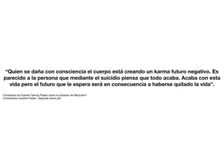 “Quien se daña con consciencia el cuerpo está creando un karma futuro negativo. Es
parecido a la persona que mediante el suicidio piensa que todo acaba. Acaba con esta
vida pero el futuro que le espera será en consecuencia a haberse quitado la vida”.
Comentario de Gueshe Tsering Palden sobre la iniciación de Manjushri1
Comentarios Gueshe Palden. Segunda versin.pdf
 