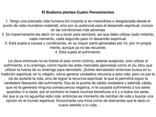 El Budismo plantea Cuatro Pensamientos
1. Tengo una preciada vida humana (no importa si es maravillosa o desgraciada desde el
punto de vista mundano-material), sino por su potencial para el desarrollo espiritual, incluso
en las condiciones más adversas

2. Es impermanente (es decir no va a durar para siempre), así que debo utilizar cada instante,
cada momento, cada segundo para mi desarrollo espiritual.

3. Está sujeta a causas y condiciones, en su mayor parte generadas por mí, por mi propia
mente, aunque ya no las recuerde.

4. Está sujeta al sufrimiento.

La clave entonces no es tirarse al piso como víctima, estarse quejando, sino utilizar al
sufrimiento, a tu enemigo, como hacen las artes marciales japonesas como el Jiu Jitzu que
utilizan la fuerza de su enemigo para derrotarlo. ¡Sufres demasiado! entonces busca en tu
tradición espiritual, en tu religión, cómo generar verdadera renuncia a esta vida, pero no por la
vía de quitarte la vida, sino de lograr la renuncia espiritual, la que te permitirá lograr la
verdadera liberación del sufrimiento. Esa es la puerta de salida verdadera y además válida,
que no te generará ninguna consecuencia negativa, ni le causará sufrimiento a tus seres
queridos ni a nadie, por el contrario te traerá muchos beneﬁcios a ti y a todos los seres.

Así que si ya no aguantas esta vida, entonces es momento de cambiar de vida y buscar una
opción en el mundo espiritual. Encontrarás una mina como de diamantes que le dará un
nuevo sentido a tu vida.
 