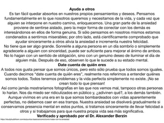 Ayuda a otros
Es tan fácil quedar absortos en nuestros propios pensamientos y deseos. Pensamos
fundamentalmente en lo que nosotros queremos y necesitamos de la vida, y cada vez que
alguien se interpone en nuestro camino, enloquecemos. Una gran parte de la ansiedad
proviene de sentirse aislado, pero la mejor forma de conectar con los demás es
interesándonos en ellos de forma genuina. Si sólo pensamos en nosotros mismos estamos
condenados a sentirnos miserables; por otro lado, está cientíﬁcamente comprobado que
ayudar sinceramente a otros alivia la ansiedad e incrementa nuestra felicidad.

No tiene que ser algo grande. Sonreírle a alguna persona en un día sombrío o simplemente
agradecerle a alguien con sinceridad, puede ser suﬁciente para mejorar el ánimo de ambos.
No lo hagan con un sentido de obligación, sino con un genuino deseo de iluminar el día de
alguien más. Después de eso, observen lo que le sucede a su estado mental.

Date cuenta de quién eres
A todos nos gusta pensar que somos únicos, pero esto sólo prueba que todos somos iguales.
Cuando decimos “date cuenta de quién eres”, realmente nos referimos a entender quiénes
somos todos. Todos tenemos problemas y la vida perfecta simplemente no existe. ¡No se
crean todo lo que piensan!

Así como jamás mostraríamos fotografías en las que nos vemos mal, tampoco otras personas
lo harían. Nos da miedo ser ridiculizados en público y, ¿adivinen qué?, a los demás también.
Aunque vivimos en una era en la que somos bombardeados con vidas aparentemente
perfectas, no debemos caer en esa trampa. Nuestra ansiedad se disolverá gradualmente si
conservamos presencia mental en estos puntos, si tratamos sinceramente de llevar felicidad a
otros y si trabajamos para que nuestra propia vida sea más signiﬁcativa.

Veriﬁcado y aprobado por el Dr. Alexander Berzin
https://studybuddhism.com/es/puntos-basicos/como/como-tratar-con-la-ansiedad
 