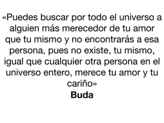 «Puedes buscar por todo el universo a
alguien más merecedor de tu amor
que tu mismo y no encontrarás a esa
persona, pues no existe, tu mismo,
igual que cualquier otra persona en el
universo entero, merece tu amor y tu
cariño»

Buda
 