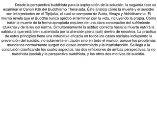 Desde la perspectiva buddhista para la exploración de la solución, la segunda fase es
examinar el Canon Pāḷi del Buddhismo Theravāda. Éste analiza cómo la muerte y el suicidio
son interpretados en el Tipiṭaka, el cual se compone de Sutta, Vinaya y Abhidhamma. El
mismo revela que el Buddha nunca aprobó el terminar con la vida, incluyendo la propia. Cómo
tratar la muerte de la forma apropiada requiere de una clara concepción del sufrimiento
(dukkha) y de la ley del karma. Simultáneamente la actitud correcta hacia la muerte nutrirá la
sabiduría que está bien sustentada por la atención plena (sati) dentro de nosotros. La práctica
de estos principios tiene una indudable eﬁcacia en todos los casos sociales incluyendo la
prevención del suicidio, no solamente en Japón sino en todo el mundo, porque los problemas
mundanos normalmente surgen del deseo incontrolado y la insatisfacción. Se llega a la
conclusión clasiﬁcando los cuatro aspectos: las dos reﬂexiones de ambas perspectivas, la no
buddhista (social) y la perspectiva buddhista, y los otros dos motivos de suicidio.
 