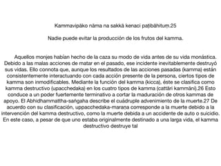 Kammavipāko nāma na sakkā kenaci paṭibāhituṃ.25 	 

	 Nadie puede evitar la producción de los frutos del kamma.

	 

	 Aquellos monjes habían hecho de la caza su modo de vida antes de su vida monástica.
Debido a las malas acciones de matar en el pasado, ese incidente inevitablemente destruyó
sus vidas. Ello connota que, aunque los resultados de las acciones pasadas (kamma) están
consistentemente interactuando con cada acción presente de la persona, ciertos tipos de
kamma son inmodiﬁcables. Mediante la función del kamma (kicca), éste se clasiﬁca como
kamma destructivo (upacchedaka) en los cuatro tipos de kamma (cattāri kammāni).26 Esto
conduce a un poder fuertemente terminativo a cortar la maduración de otros kammas de
apoyo. El Abhidhammattha-saṅgaha describe el cuádruple advenimiento de la muerte.27 De
acuerdo con su clasiﬁcación, uppacchedaka-maraṇa corresponde a la muerte debido a la
intervención del kamma destructivo, como la muerte debida a un accidente de auto o suicidio.
En este caso, a pesar de que uno estaba originalmente destinado a una larga vida, el kamma
destructivo destruye tal
 