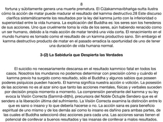 8

fortuna y súbitamente genera una muerte prematura. El Cūḷakammavibhaṅga-sutta ilustra
cómo la acción de matar puede madurar el resultado del kamma destructivo.28 Este discurso
clariﬁca sistemáticamente los resultados por la ley del kamma junto con la inferioridad o
superioridad entre la vida humana. La explicación del Buddha es: los seres son los herederos
de sus acciones. Uno que cruelmente toma la vida de los seres, aún habiendo renacido como
un ser humano, debido a la mala acción de matar tendrá una vida corta. El renacimiento en el
mundo humano es tomado como el resultado de un kamma productivo sano. Sin embargo el
kamma destructivo producto de matar en el pasado erradica la oportunidad de uno de tener
una duración de vida humana normal.

3-(2) La Sabiduría que Despierta las Verdades
	 

	 El suicidio no necesariamente descansa en el resultado kammico fatal en todos los
casos. Nosotros los mundanos no podemos determinar con precisión cómo y cuándo el
kamma previo ha surgido como resultado, sólo el Buddha y algunos sabios que poseen
poderes psíquicos pueden hacerlo. El kamma signiﬁca nuestra acción o volición. La posesión
de las acciones no es al azar sino que tanto las acciones mentales, físicas y verbales suceden
por decisión propia momento a momento. La comprensión penetrante del kamma y su ley
evoca la Visión Correcta (Sammā-diṭṭhi), precursora del Noble Óctuple Sendero que es el
sendero a la liberación última del sufrimiento. La Visión Correcta examina la distinción entre lo
que es sano o insano y lo que debería hacerse o no. La acción sana es para beneﬁcio
espiritual de uno mismo y de los demás así como lo insano es dañino para ambas partes, de
las cuales el Buddha seleccionó diez acciones para cada una. Las acciones sanas tienen el
potencial de conllevar a buenos resultados y las insanas de conllevar a malos resultados.
 