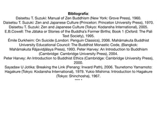 Bibliografía:

Daisetsu T. Suzuki: Manual of Zen Buddhism (New York: Grove Press), 1960.

Daisetsu T. Suzuki: Zen and Japanese Culture (Princeton: Princeton University Press), 1970.

Daisetsu T. Suzuki: Zen and Japanese Culture (Tokyo: Kodansha International), 2005.

E.B.Cowell: The Jātaka or Stories of the Buddha’s Former Births; Book 1 (Oxford: The Pali
Text Society), 1995.

Émile Durkheim: On Suicide (London: Penguin Classics), 2006. Mahāmakuta Buddhist
University Educational Council: The Buddhist Monastic Code, (Bangkok:

Mahāmakuta Rājavidjālaya Press), 1993. Peter Harvey: An Introduction to Buddhism
(Cambridge: Cambridge University Press), 2004.

Peter Harvey: An Introduction to Buddhist Ethics (Cambridge: Cambridge University Press),
2000.

Sayadaw U Jotika: Breaking the Link (Penang: Inward Path), 2006. Tsunetomo Yamamoto:
Hagakure (Tokyo: Kodansha International), 1979. Yukio Mishima: Introduction to Hagakure
(Tokyo: Shinchosha), 1967.

**** *
 