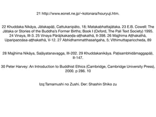 21 http://www.eonet.ne.jp/~kotonara/houryuji.htm.

22 Khuddaka Nikāya, Jātakapāḷi, Cattukanipāto, 18; Matakabhattajātaka. 23 E.B. Cowell: The
Jātaka or Stories of the Buddha’s Former Births; Book I (Oxford, The Pali Text Society) 1995.
24 Vinaya, III-3. 25 Vinaya Pārājikakaṇḍa-aṭṭhakathā, II-398. 26 Majjhima Aṭṭhakathā,
Uparipaṇṇāsa-aṭṭhakathā, V-12. 27 Abhidhammatthasaṅgaha, 5; Vīthimuttapariccheda, 89

28 Majjhima Nikāya, Saḷāyatanavagga, III-202. 29 Khuddakanikāya. Paṭisambhidāmaggapāḷi,
II-147.

30 Peter Harvey: An Introduction to Buddhist Ethics (Cambridge, Cambridge University Press),
2000. p 286. 10

Izq:Tamamushi no Zushi. Der: Shashin Shiko zu

 