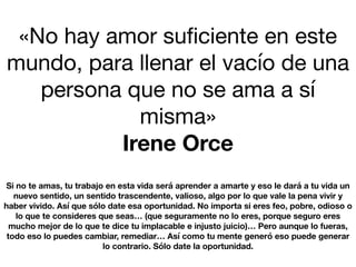 «No hay amor suﬁciente en este
mundo, para llenar el vacío de una
persona que no se ama a sí
misma»

Irene Orce
Si no te amas, tu trabajo en esta vida será aprender a amarte y eso le dará a tu vida un
nuevo sentido, un sentido trascendente, valioso, algo por lo que vale la pena vivir y
haber vivido. Así que sólo date esa oportunidad. No importa si eres feo, pobre, odioso o
lo que te consideres que seas… (que seguramente no lo eres, porque seguro eres
mucho mejor de lo que te dice tu implacable e injusto juicio)… Pero aunque lo fueras,
todo eso lo puedes cambiar, remediar… Así como tu mente generó eso puede generar
lo contrario. Sólo date la oportunidad.
 