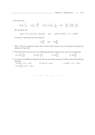 Chapter 3 : Trigonometry                3–15




4. We know that
                                √
             π 1             π    3                  π      π   1                       5π   1   π π
          sin = ,         cos =     ,          sin     = cos = √                  and      =       +   .
             6 2             6   2                   4      4    2                      24   2   4   6

   We also know that

          cos(α + β) = cos α cos β − sin α sin β           and       cos 2θ = 2 cos2 θ − 1 = 1 − 2 sin2 θ.

   Use these to determine the exact values of
                                               5π                      5π
                                         cos           and       sin      .
                                               24                      24

   [Hint: Put your √
           √       calculators away. Your answers will be square roots of expressions involving the
   numbers 2 and 3.]

5. Find the precise value of each of the following quantities, showing every step of your argument:
              π                          π                       7π                        7π
    a) cos −                   b) sin −                  c) cos                    d) tan
              8                          8                       12                        12
6. Use the sum and diﬀerence identities for the sine and cosine functions to deduce each of the following
   identities:
     a) sin(x + π) = − sin x           b) cos(−x) = cos x                   c) tan(π − x) = − tan x
              π
    d) cot       + x = − tan x
               2




                            −    ∗   −    ∗     −      ∗    −    ∗     −      ∗     −
 