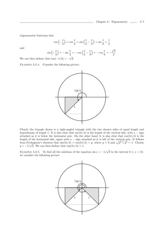 Chapter 3 : Trigonometry             3–7




trigonometric functions that
                                    π           π       π π              π   1
                            cos −       = cos     = sin   −      = sin     =
                                    3           3       2   3            6   2
and                                                                         √
                           π         π        π π                      π      3
                     sin −    = − sin = − cos   −               = − cos = −     .
                           3         3        2   3                    6     2
                                     √
We can then deduce that tan(−π/3) = − 3.

Example 3.2.4.     Consider the following picture.




                                                5 π/4




                                                1




Clearly the triangle shown is a right-angled triangle with the two shorter sides of equal length and
hypothenuse of length 1. It is also clear that sin(5π/4) is the length of the vertical side, with a − sign
attached as it is below the horizontal axis. On the other hand, it is also clear that cos(5π/4) is the
length of the horizontal side, again with a − sign attached as it is left of the vertical axis. It follows
from Pythagoras’s theorem that sin(5π/4) = cos(5π/4) = y, where y < 0 and y 2 + y 2 = 1. Clearly
        √
y = −1/ 2. We can then deduce that tan(5π/4) = 1.
                                                                          √
Example 3.2.5. To ﬁnd all the solutions of the equation sin x = −1/ 2 in the interval 0 ≤ x < 2π,
we consider the following picture.




                                                7 π/4




                                                1         1
 