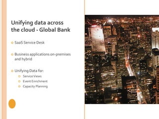 Unifying data across
the cloud - Global Bank
 SaaS Service Desk
 Business applications on-premises
and hybrid
 Unifying Data for:
 ServiceViews
 Event Enrichment
 Capacity Planning
 