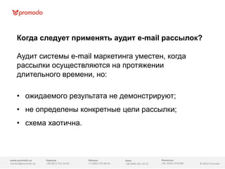 Когда следует применять аудит e-mail рассылок?
Аудит системы e-mail маркетинга уместен, когда
рассылки осуществляются на протяжении
длительного времени, но:
• ожидаемого результата не демонстрируют;
• не определены конкретные цели рассылки;
• схема хаотична.

www.promodo.ua
contact@promodo.ua

Харьков
+38 (057) 752-54-62

Москва
+7 (495) 979-98-54

Киев
+38 (044) 201-10-21

Линкольн
+44 0203 1376-681

© 2013 Promodo

 