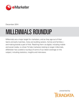 December 2014 
presented by 
Millennials are a major target for marketers, and as they age out of their teens and early twenties, many are building careers, homes and families— and making brands a part of that. Reaching them via digital, including mobile and social media, is critical. To help marketers looking to target millennials, eMarketer has curated a roundup of some of our latest coverage on the subject, including statistics, insights and interviews. 
MILLENNIALS ROUNDUP  