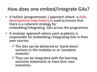 How does one embed/integrate GAs?
• A holistic (programmatic ) approach where a skills
development map /matrix is used to ensure that
there is a coherent strategy for
embedding/integrating GAs across the programme.
• A modular approach where each academic is
responsible for embedding /integrating GAs in their
own courses.
 The GAs can be delivered as ‘stand alone’
sections in the modules or as ‘complete
modules’.
 They can be integrated with the learning
outcome statements or have their own
outcomes.
 