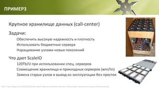 ПРИМЕР3
Крупное хранилище данных (call-center)
Задачи:
Обеспечить высокую надежность и плотность
Использовать бюджетные сервера
Наращивание узлами новых поколений
Что дает ScaleIO
120Tb/U при использовании спец. серверов
Совмещение хранилища и прикладных серверов (win/lin)
Замена старых узлов и вывод из эксплуатации без простоя
Фото: http://iblog.net.ua/2010/10/21/kak-sdelat-fajlovoe-xranilishhe-obemom-v-90-terabajt-v-domashnix-usloviyax-fotoinstrukciya/
 