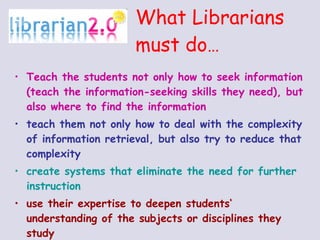 What Librarians must do … Teach the students not only how to seek information (teach the information-seeking skills they need), but also where to find the information teach them not only how to deal with the complexity of information retrieval, but also try to reduce that complexity create systems that eliminate the need for further instruction use their expertise to deepen students‘ understanding of the subjects or disciplines they study 