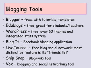 Blogging Tools Blogger –  free, with tutorials, templates Edublogs –  free, great for students/teachers WordPress –  free, over 60 themes and integrated stats system Blog It –  Facebook blogging application   LiveJournal –  free blog social network; most distinctive feature is its “friends list” Snip Snap –  Blog/wiki tool Vox –  blogging and social networking tool 