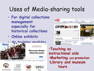 Uses of Media-sharing tools For digital collections management especially for historical collections Online exhibits As training modules Teaching as  instructional aids Marketing  and  promotion Library and museum  tours 