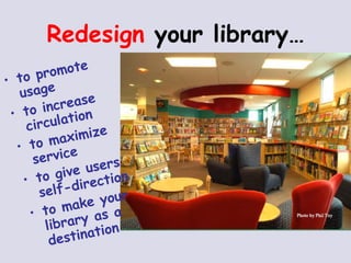 Redesign  your library… to promote usage to increase circulation to maximize service to give users self-direction to make your library as a destination 