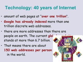 amount of web pages at “ over one trillion &quot;.  Google has already indexed  more than one trillion discrete web addresses.  there are more addresses than there are people on earth. The current  global population  stands at more than 6.7 billion.  That means there are about  150 web addresses per person   in the world.  Technology:   40 years of Internet   