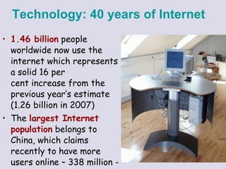 1.46 billion  people worldwide now use the internet which represents a solid 16 per cent increase from the previous year’s estimate (1.26 billion in 2007)  The  largest Internet population  belongs to China, which claims recently to have more users online – 338 million - than there were people in the US.  Technology:   40 years of Internet   