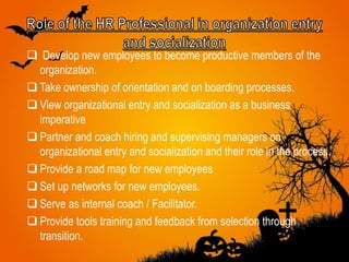  Develop new employees to become productive members of the
organization.
 Take ownership of orientation and on boarding processes.
 View organizational entry and socialization as a business
imperative
 Partner and coach hiring and supervising managers on
organizational entry and socialization and their role in the process.
 Provide a road map for new employees
 Set up networks for new employees.
 Serve as internal coach / Facilitator.
 Provide tools training and feedback from selection through
transition.
 