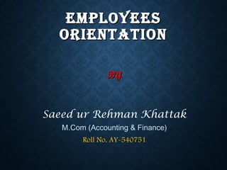 EMPLOYEESEMPLOYEES
ORIENTATIONORIENTATION
BYBY
Saeed ur Rehman Khattak
M.Com (Accounting & Finance)
Roll No. AY-540751
 