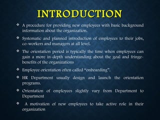 INTRODUCTIONINTRODUCTION
 A procedure for providing new employees with basic background
information about the organization.
 Systematic and planned introduction of employees to their jobs,
co-workers and managers at all level.
 The orientation period is typically the time when employees can
gain a more in-depth understanding about the goal and fringe-
benefits of the organizations
 Employee orientation often called “onboarding”.
 HR Department usually design and launch the orientation
programs.
 Orientation of employees slightly vary from Department to
Department
 A motivation of new employees to take active role in their
organization
 