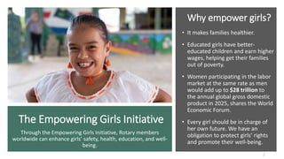 The Empowering Girls Initiative
Why empower girls?
• It makes families healthier.
• Educated girls have better-
educated children and earn higher
wages, helping get their families
out of poverty.
• Women participating in the labor
market at the same rate as men
would add up to $28 trillion to
the annual global gross domestic
product in 2025, shares the World
Economic Forum.
• Every girl should be in charge of
her own future. We have an
obligation to protect girls’ rights
and promote their well-being.
2
Through the Empowering Girls Initiative, Rotary members
worldwide can enhance girls’ safety, health, education, and well-
being.
 