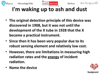 Tack On Quiz ClubPineso MeVero#KnowledgeTribe
foodpremi
I'm	waking	up	to	ash	and	dust
• The	original	detection	principle	of	this	device	was	
discovered	in	1908,	but	it	was	not	until	the	
development	of	the	X	tube	in	1928	that	the	X	
became	a	practical	instrument.	
• Since	then	it	has	been	very	popular	due	to	its	
robust	sensing	element	and	relatively	low	cost.	
• However,	there	are	limitations	in	measuring	high	
radiation	rates	and	the	energy	of	incident	
radiation.	
• Name	the	device
 