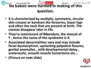 Tack On Quiz ClubPineso MeVero#KnowledgeTribe
foodpremi
No	babies	were	harmed	in	making	of	this	
question.
• X	is	charecterized	by	multiple,	symmetric,	circular	
skin	creases	or	bandson	the	forearms,	lower	legs	
and	often	the	neck	that	are	present	at	birth.	The	
creases	disappear	later	in	life.	
• They're	reminiscent	of	Bibendum,	the	mascot	of	
Y	,	hence	the	name	of	the	syndrome	is	X.	
• Associated	abnormalities	vary	and	may	include	
facial	dysmorphism,	upslanting	palpebral	fissures,	
genital	anomalies	,	mild	developmental	delay	,	
ureterocele,	smooth	muscle	hamartoma	etc...	
• (Picture	on	next	slide)
 