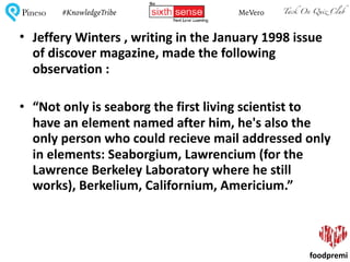 Tack On Quiz ClubPineso MeVero#KnowledgeTribe
foodpremi
• Jeffery	Winters	,	writing	in	the	January	1998	issue	
of	discover	magazine,	made	the	following	
observation	:	
• “Not	only	is	seaborg	the	first	living	scientist	to	
have	an	element	named	after	him,	he's	also	the	
only	person	who	could	recieve	mail	addressed	only	
in	elements:	Seaborgium,	Lawrencium	(for	the	
Lawrence	Berkeley	Laboratory	where	he	still	
works),	Berkelium,	Californium,	Americium.”	
 