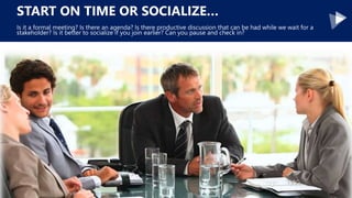 START ON TIME OR SOCIALIZE…
Is it a formal meeting? Is there an agenda? Is there productive discussion that can be had while we wait for a
stakeholder? Is it better to socialize if you join earlier? Can you pause and check in?
 