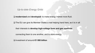 Up-to-date Energy Grids
 modernized and developed- to make energy market more fluid.
 The EU can give its Member States a real helping hand here, as it is in all
their interests to develop high-voltage lines and gas pipelines
connecting them to one another, and to store energy.
 investment of around €1 000 billion
 